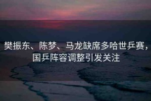 樊振東、陳夢(mèng)、馬龍缺席多哈世乒賽，國(guó)乒陣容調(diào)整引發(fā)關(guān)注