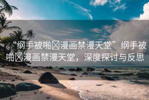 “綱手被啪?漫畫禁漫天堂”綱手被啪?漫畫禁漫天堂，深度探討與反思