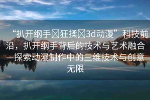 “扒開綱手?狂揉?3d動漫”科技前沿，扒開綱手背后的技術與藝術融合—探索動漫制作中的三維技術與創(chuàng)意無限