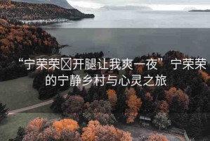“寧榮榮?開腿讓我爽一夜”寧榮榮的寧靜鄉(xiāng)村與心靈之旅