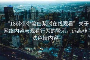 “18??流白漿?在線觀看”關(guān)于網(wǎng)絡(luò)內(nèi)容與觀看行為的警示，遠(yuǎn)離非法色情內(nèi)容