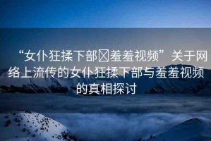 “女仆狂揉下部?羞羞視頻”關(guān)于網(wǎng)絡(luò)上流傳的女仆狂揉下部與羞羞視頻的真相探討