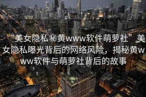 “美女隱私秘黃www軟件萌蘿社”美女隱私曝光背后的網(wǎng)絡(luò)風(fēng)險(xiǎn)，揭秘黃www軟件與萌蘿社背后的故事