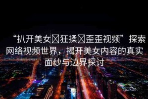 “扒開美女?狂揉?歪歪視頻”探索網(wǎng)絡視頻世界，揭開美女內(nèi)容的真實面紗與邊界探討