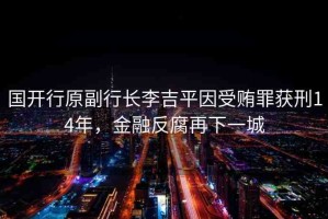 國(guó)開(kāi)行原副行長(zhǎng)李吉平因受賄罪獲刑14年，金融反腐再下一城