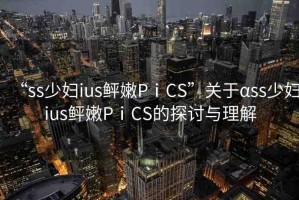 “ss少婦ius鲆嫩PⅰCS”關(guān)于αss少婦ius鲆嫩PⅰCS的探討與理解