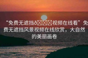 “免費無遮擋??視頻在線看”免費無遮擋風景視頻在線欣賞，大自然的美麗畫卷