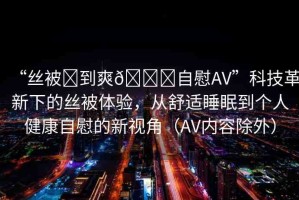 “絲被?到爽??自慰AV”科技革新下的絲被體驗，從舒適睡眠到個人健康自慰的新視角（AV內(nèi)容除外）