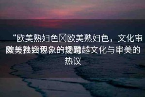 “歐美熟婦色?歐美熟婦色，文化審美與社會現(xiàn)象的交融
歐美熟婦色，一場跨越文化與審美的熱議