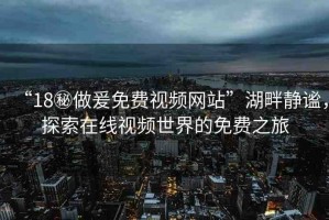 “18秘做爰免費(fèi)視頻網(wǎng)站”湖畔靜謐，探索在線視頻世界的免費(fèi)之旅