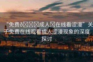 “免費(fèi)??成人?在線看澀漫”關(guān)于免費(fèi)在線觀看成人澀漫現(xiàn)象的深度探討