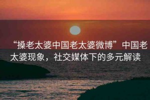“搡老太婆中國老太婆微博”中國老太婆現(xiàn)象，社交媒體下的多元解讀