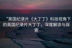 “英國紀(jì)錄片《大丁丁》科技視角下的英國紀(jì)錄片大丁丁，深度解讀與探索