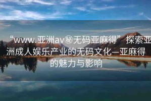 “www.亞洲av秘?zé)o碼亞麻得”探索亞洲成人娛樂產(chǎn)業(yè)的無碼文化—亞麻得的魅力與影響