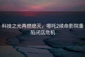 科技之光再燃熄滅，哪吒2續(xù)命影院重陷閉店危機