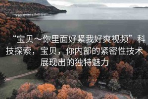 “寶貝～你里面好緊我好爽視頻”科技探索，寶貝，你內(nèi)部的緊密性技術(shù)展現(xiàn)出的獨特魅力