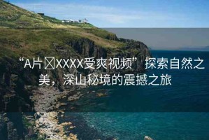 “A片?XXXX受爽視頻”探索自然之美，深山秘境的震撼之旅