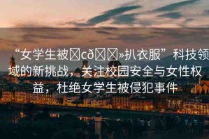 “女學(xué)生被?c??扒衣服”科技領(lǐng)域的新挑戰(zhàn)，關(guān)注校園安全與女性權(quán)益，杜絕女學(xué)生被侵犯事件