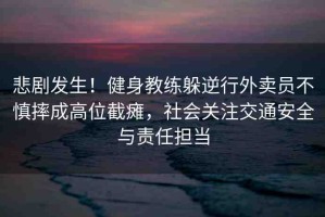 悲劇發(fā)生！健身教練躲逆行外賣員不慎摔成高位截癱，社會關注交通安全與責任擔當