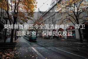 柬埔寨首相簽令全國清剿電詐，捍衛(wèi)國家形象，保障民眾權(quán)益