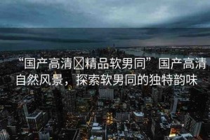 “國產(chǎn)高清?精品軟男同”國產(chǎn)高清自然風景，探索軟男同的獨特韻味