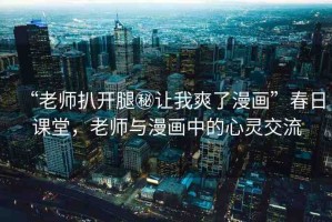 “老師扒開腿秘讓我爽了漫畫”春日課堂，老師與漫畫中的心靈交流