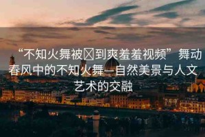 “不知火舞被?到爽羞羞視頻”舞動春風中的不知火舞—自然美景與人文藝術的交融