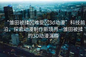 “雛田被揉?難受?3d動漫”科技前沿，探索動漫制作新境界—雛田被揉的3D動漫演繹