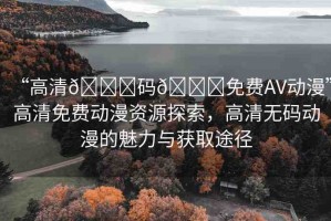 “高清??碼??免費(fèi)AV動漫”高清免費(fèi)動漫資源探索，高清無碼動漫的魅力與獲取途徑