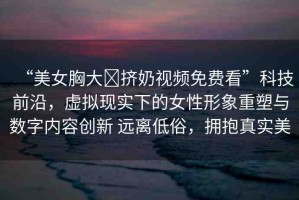 “美女胸大?擠奶視頻免費(fèi)看”科技前沿，虛擬現(xiàn)實(shí)下的女性形象重塑與數(shù)字內(nèi)容創(chuàng)新 遠(yuǎn)離低俗，擁抱真實(shí)美