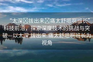 “太深?拔出來(lái)?痛太舒嗯啊班長(zhǎng)”科技前沿，探索深度技術(shù)的挑戰(zhàn)與突破—以太深.拔出來(lái).痛太舒嗯啊班長(zhǎng)為視角