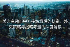 美方主動(dòng)與中方接觸背后的秘密，外交策略與戰(zhàn)略考量的深度解讀