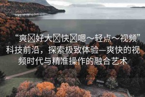 “爽?好大?快?嗯～輕點～視頻”科技前沿，探索極致體驗—爽快的視頻時代與精準(zhǔn)操作的融合藝術(shù)