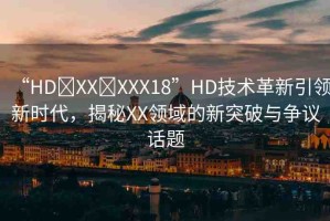 “HD?XX?XXX18”HD技術(shù)革新引領(lǐng)新時代，揭秘XX領(lǐng)域的新突破與爭議話題