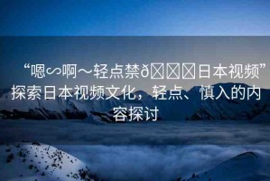 “嗯∽啊～輕點(diǎn)禁??日本視頻”探索日本視頻文化，輕點(diǎn)、慎入的內(nèi)容探討