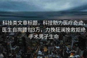 科技類文章標題，科技助力醫(yī)療奇跡，醫(yī)生自掏腰包3萬，力挽狂瀾挽救拒絕手術男子生命