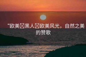 “歐美?黑人?歐美風光，自然之美的贊歌