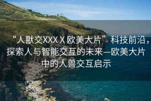 “人獸交XXXⅩ歐美大片”科技前沿，探索人與智能交互的未來(lái)—?dú)W美大片中的人獸交互啟示