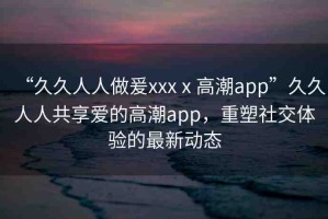 “久久人人做爰xxxⅹ高潮app”久久人人共享愛的高潮app，重塑社交體驗的最新動態(tài)