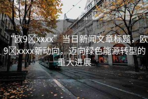“歐9?xxxx”當(dāng)日新聞文章標(biāo)題，歐9?xxxx新動(dòng)向，邁向綠色能源轉(zhuǎn)型的重大進(jìn)展
