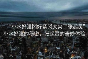 “小水好濕?好緊?太爽了張起靈”小水好濕的秘密，張起靈的奇妙體驗