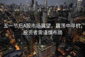 五一節(jié)后A股市場展望，震蕩中尋機，投資者需謹慎布局