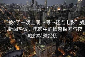 “被c了一晚上啊～嗯～輕點(diǎn)電影”娛樂新聞熱議，電影中的情感探索與夜晚的特殊經(jīng)歷