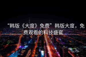 “韓版《大度》免費(fèi)”韓版大度，免費(fèi)觀看的科技盛宴