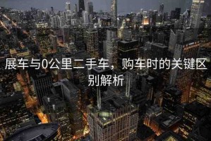展車與0公里二手車，購車時(shí)的關(guān)鍵區(qū)別解析