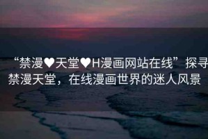 “禁漫?天堂?H漫畫網(wǎng)站在線”探尋禁漫天堂，在線漫畫世界的迷人風(fēng)景