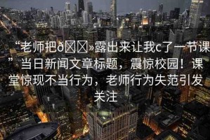 “老師把??露出來讓我c了一節(jié)課”當(dāng)日新聞文章標(biāo)題，震驚校園！課堂驚現(xiàn)不當(dāng)行為，老師行為失范引發(fā)關(guān)注
