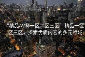 “精品AV秘一區(qū)二區(qū)三區(qū)”精品一區(qū)二區(qū)三區(qū)，探索優(yōu)質(zhì)內(nèi)容的多元領(lǐng)域