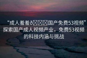 “成人羞羞??國(guó)產(chǎn)免費(fèi)53視頻”探索國(guó)產(chǎn)成人視頻產(chǎn)業(yè)，免費(fèi)53視頻的科技內(nèi)涵與挑戰(zhàn)