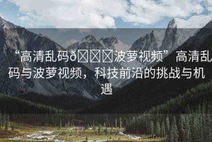 “高清亂碼??波蘿視頻”高清亂碼與波蘿視頻，科技前沿的挑戰(zhàn)與機(jī)遇